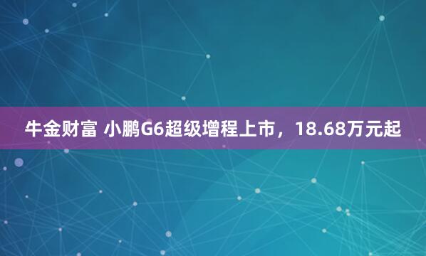 牛金财富 小鹏G6超级增程上市，18.68万元起