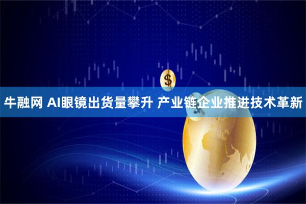 牛融网 AI眼镜出货量攀升 产业链企业推进技术革新