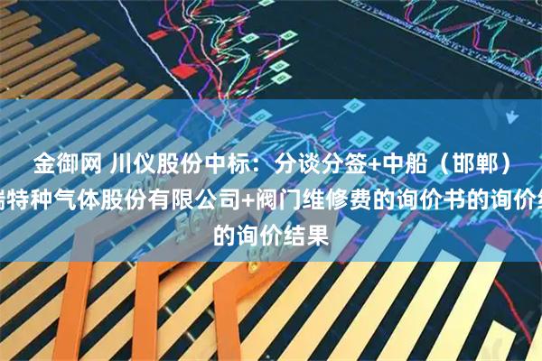 金御网 川仪股份中标:分谈分签+中船(邯郸)派瑞特种气体股份有限公司+阀门维修费的询价书的询价结果