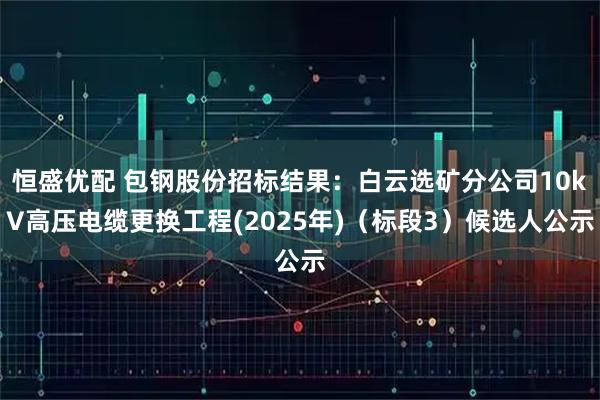 恒盛优配 包钢股份招标结果：白云选矿分公司10kV高压电缆更换工程(2025年)（标段3）候选人公示