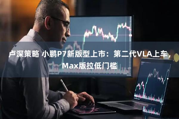 卢深策略 小鹏P7新版型上市:第二代VLA上车,Max版拉低门槛
