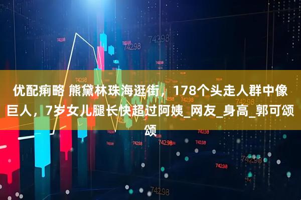 优配痢略 熊黛林珠海逛街，178个头走人群中像巨人，7岁女儿腿长快超过阿姨_网友_身高_郭可颂