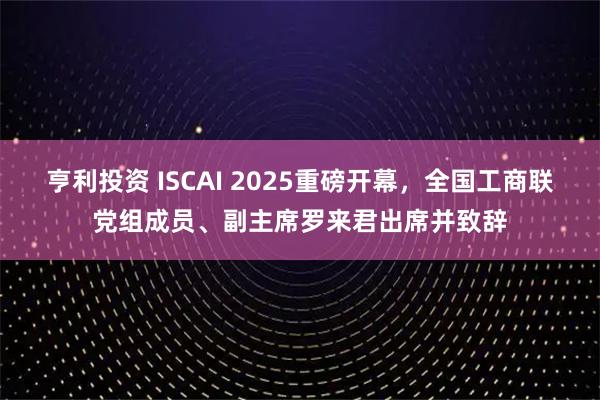 亨利投资 ISCAI 2025重磅开幕，全国工商联党组成员、副主席罗来君出席并致辞
