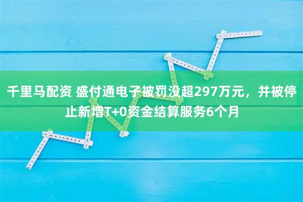 千里马配资 盛付通电子被罚没超297万元，并被停止新增T+0资金结算服务6个月