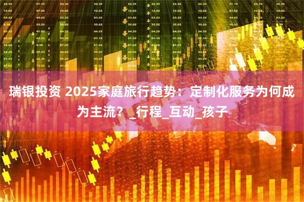 瑞银投资 2025家庭旅行趋势:定制化服务为何成为主流?_行程_互动_孩子