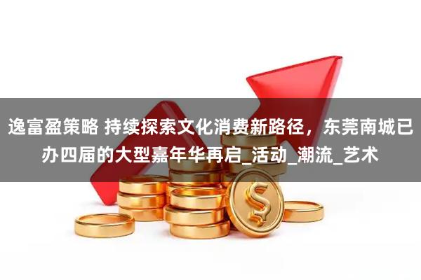 逸富盈策略 持续探索文化消费新路径,东莞南城已办四届的大型嘉年华再启_活动_潮流_艺术
