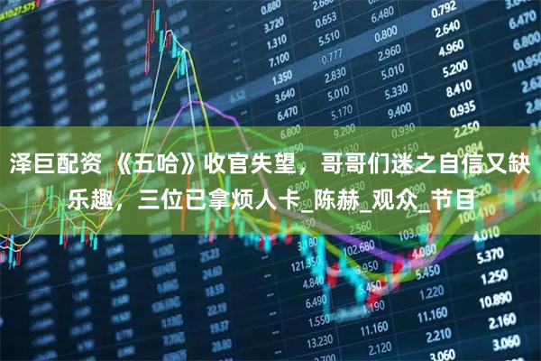 泽巨配资 《五哈》收官失望，哥哥们迷之自信又缺乐趣，三位已拿烦人卡_陈赫_观众_节目