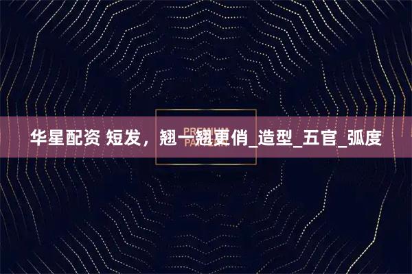 华星配资 短发，翘一翘更俏_造型_五官_弧度