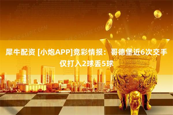 犀牛配资 [小炮APP]竞彩情报：哥德堡近6次交手仅打入2球丢5球
