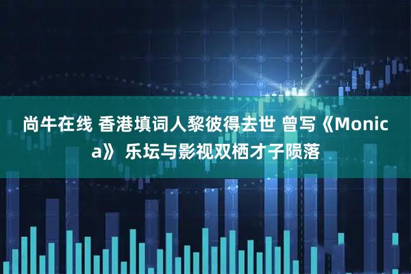 尚牛在线 香港填词人黎彼得去世 曾写《Monica》 乐坛与影视双栖才子陨落