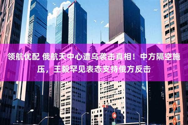 领航优配 俄航天中心遭乌袭击真相！中方隔空施压，王毅罕见表态支持俄方反击