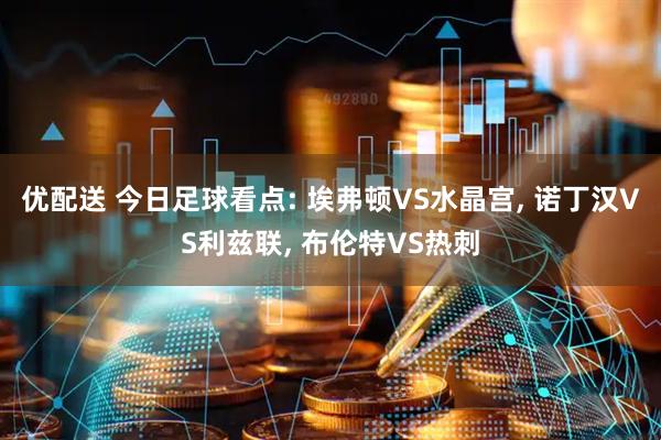 优配送 今日足球看点: 埃弗顿VS水晶宫, 诺丁汉VS利兹联, 布伦特VS热刺