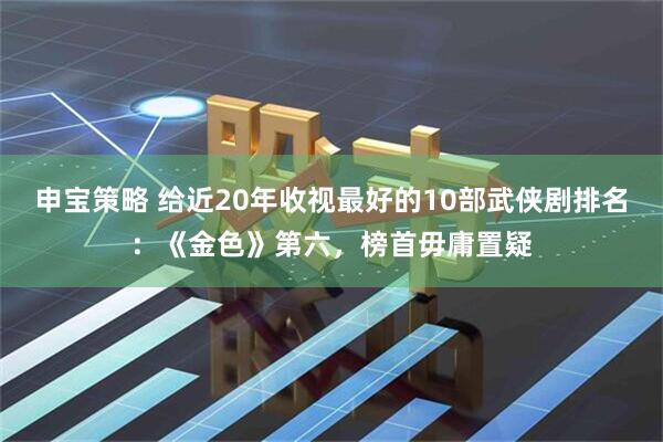申宝策略 给近20年收视最好的10部武侠剧排名：《金色》第六，榜首毋庸置疑